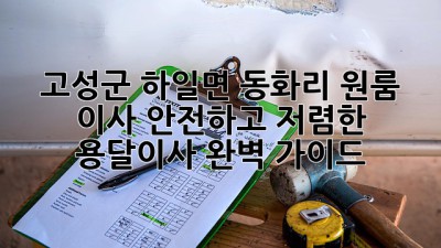 고성군 하일면 동화리 원룸 이사? 안전하고 저렴한 용달이사 완벽 가이드!